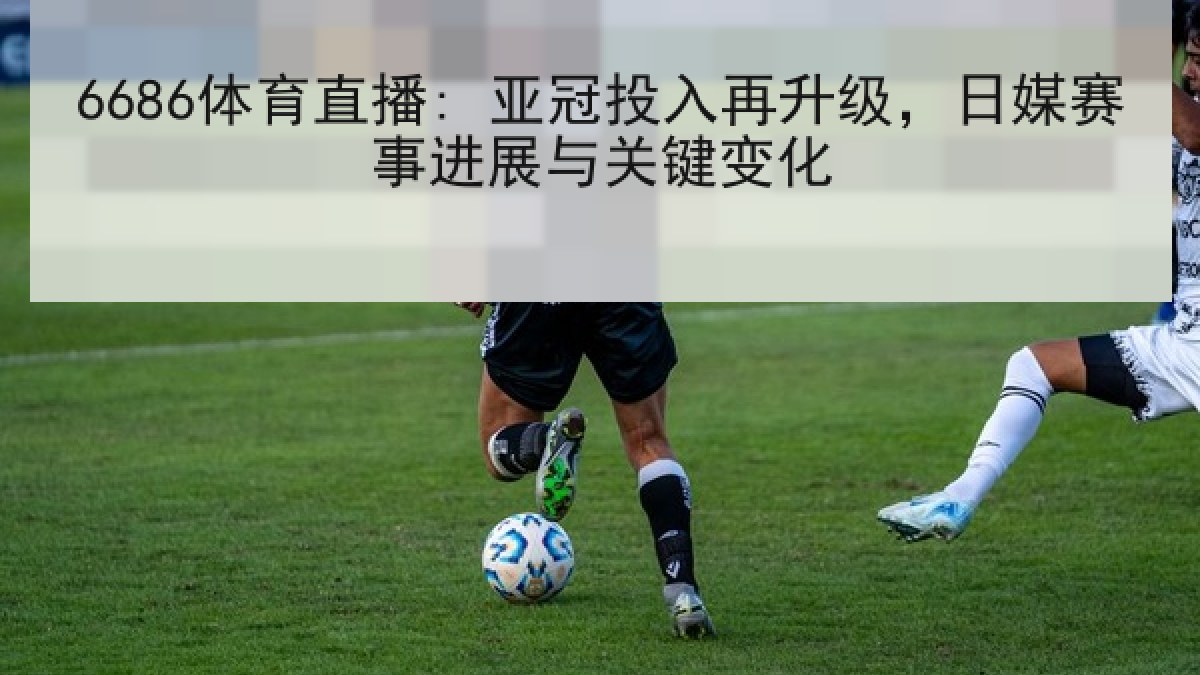 6686体育直播: 亚冠投入再升级，日媒赛事进展与关键变化