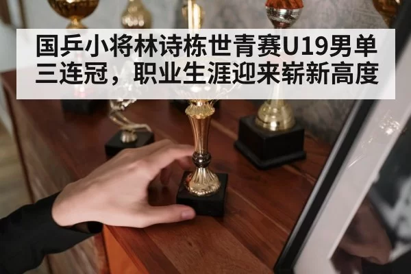 国乒小将林诗栋世青赛U19男单三连冠，职业生涯迎来崭新高度
