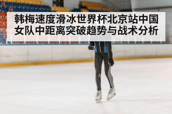 韩梅速度滑冰世界杯北京站中国女队中距离突破趋势与战术分析